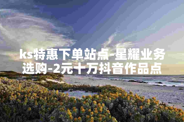 ks特惠下单站点-星耀业务选购-2元十万抖音作品点赞-优质引流平台精选