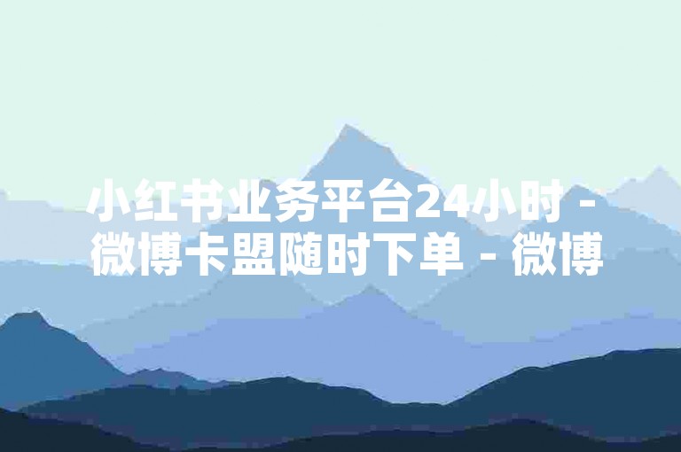 小红书业务平台24小时 - 微博卡盟随时下单 - 微博真人定制评论特色