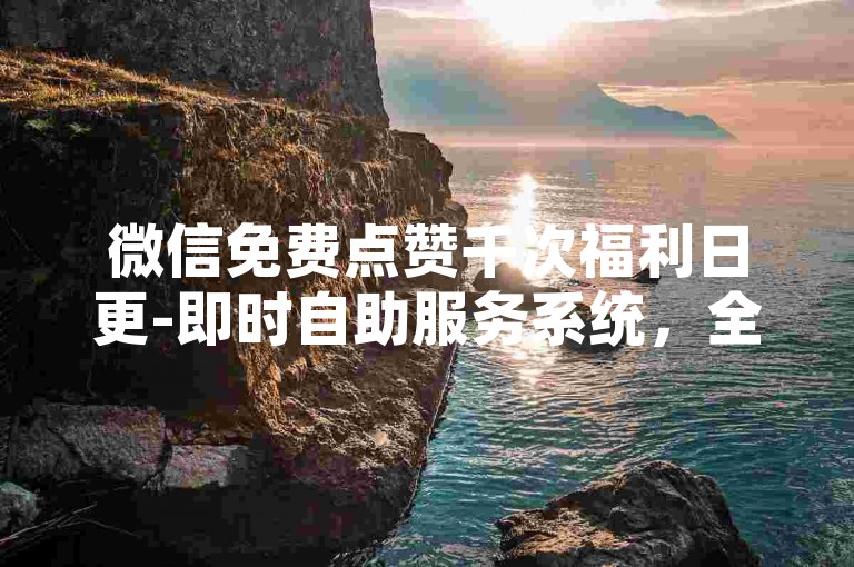 微信免费点赞千次福利日更-即时自助服务系统，全天候自动处理订单