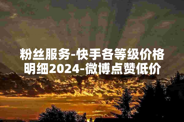 粉丝服务-快手各等级价格明细2024-微博点赞低价优惠支付宝付款-微博评论免费赞领取