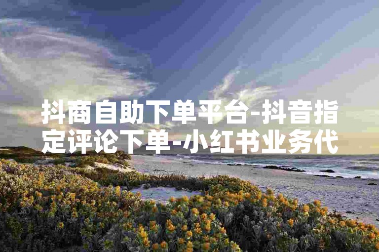抖商自助下单平台-抖音指定评论下单-小红书业务代下单-作品点赞平台-安全低价下单
