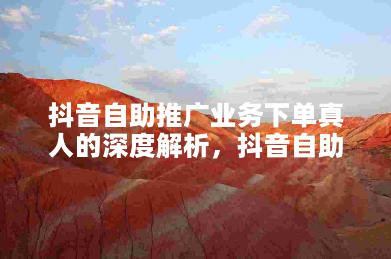 抖音自助推广业务下单真人的深度解析，抖音自助平台开启真人下单功能！2024必备-