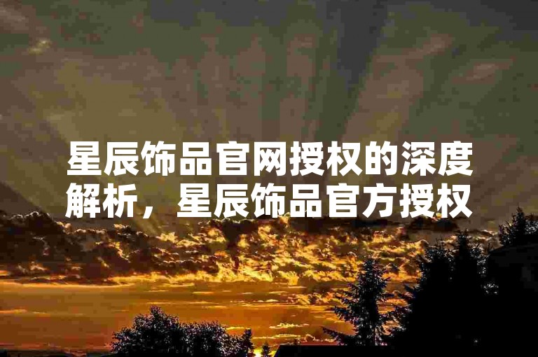 星辰饰品官网授权的深度解析，星辰饰品官方授权平台及保障！2025必备