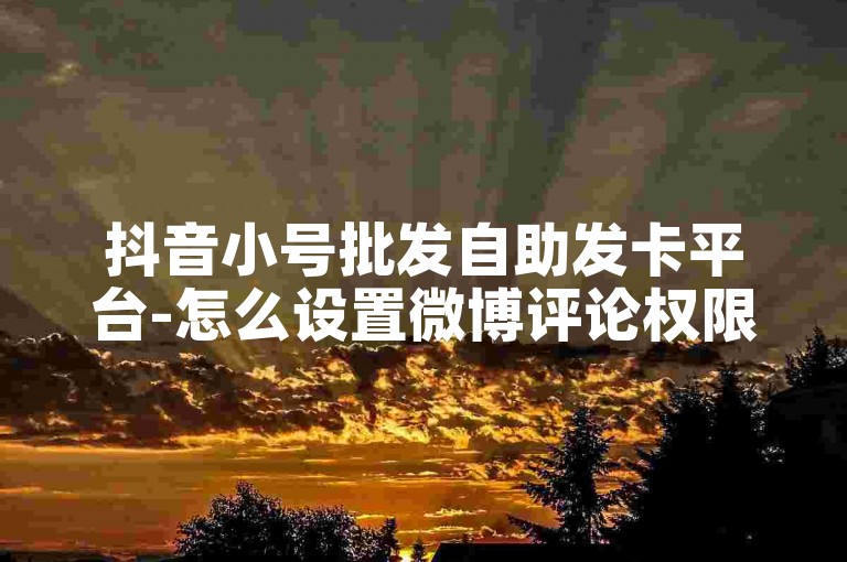 抖音小号批发自助发卡平台-怎么设置微博评论权限-卡盟低价下单官网-出售快手账号