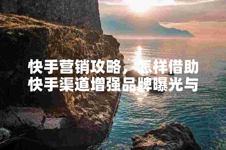 快手营销攻略，怎样借助快手渠道增强品牌曝光与商业价值