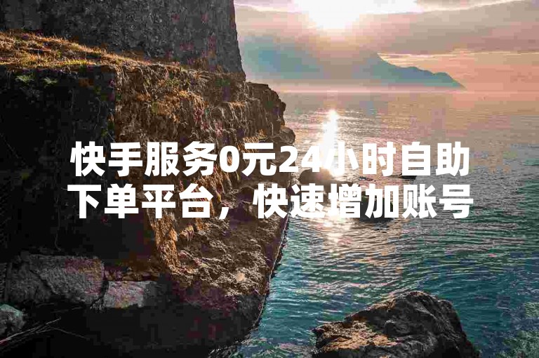 快手服务0元24小时自助下单平台，快速增加账号流量，推动业绩腾飞