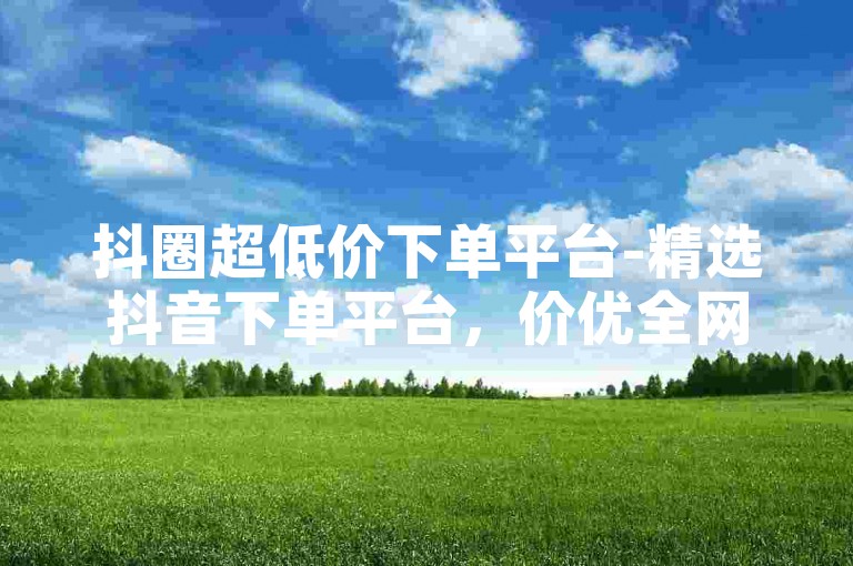 抖圈超低价下单平台-精选抖音下单平台，价优全网难寻-ks24小时自助下单-爆款引流秘籍大公开