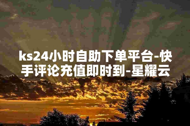 ks24小时自助下单平台-快手评论充值即时到-星耀云商城网站-直播业务随时下单