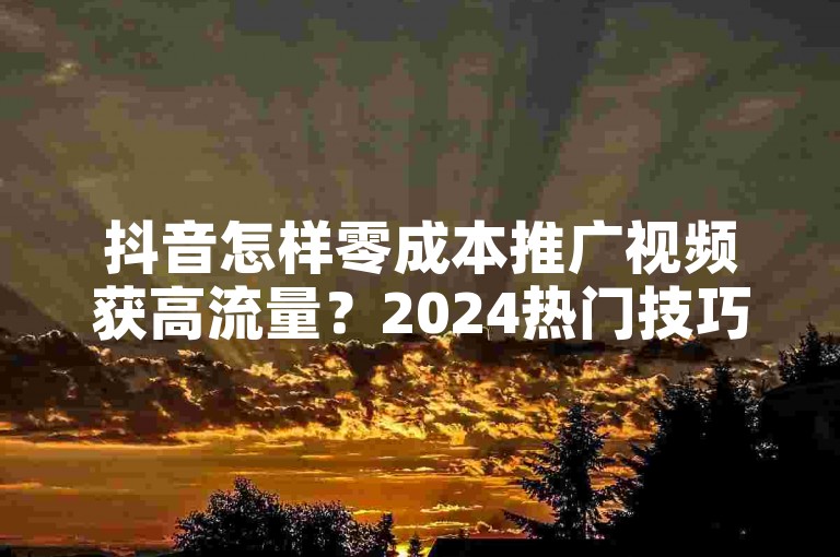 抖音怎样零成本推广视频获高流量？2024热门技巧，免费助你视频火爆全网！