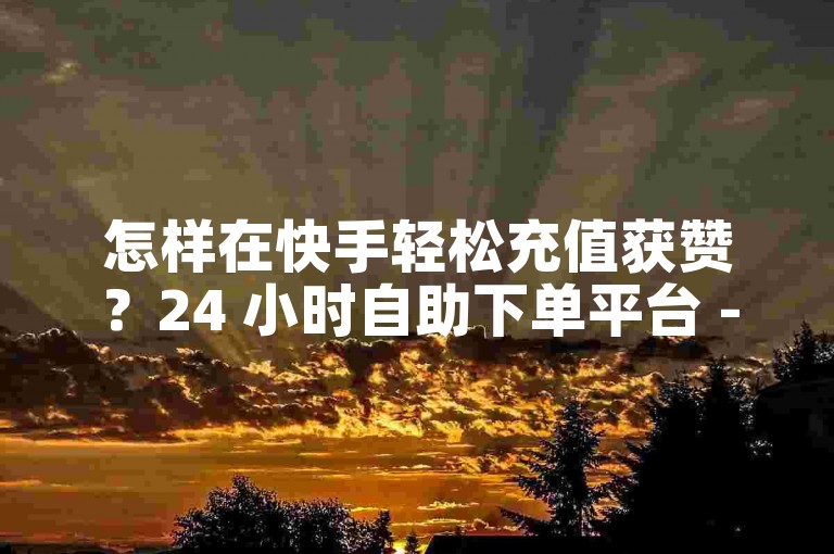 怎样在快手轻松充值获赞？24 小时自助下单平台 - 低价点赞秘籍揭秘