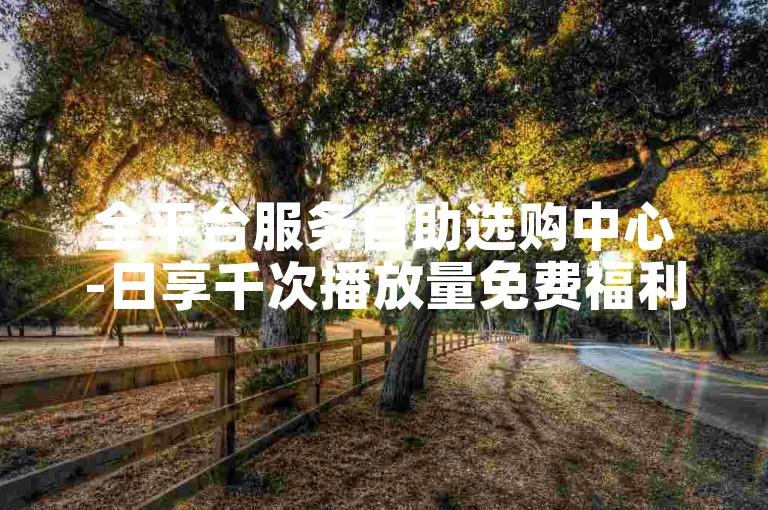 全平台服务自助选购中心-日享千次播放量免费福利
