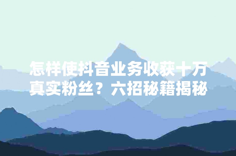 怎样使抖音业务收获十万真实粉丝？六招秘籍揭秘，dy自助下单平台实惠-速刷客dy强势登场！