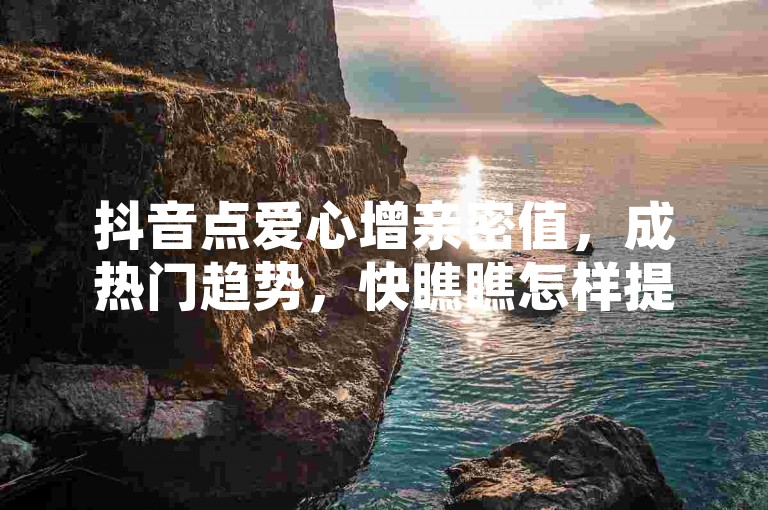 抖音点爱心增亲密值，成热门趋势，快瞧瞧怎样提升亲密值吧！