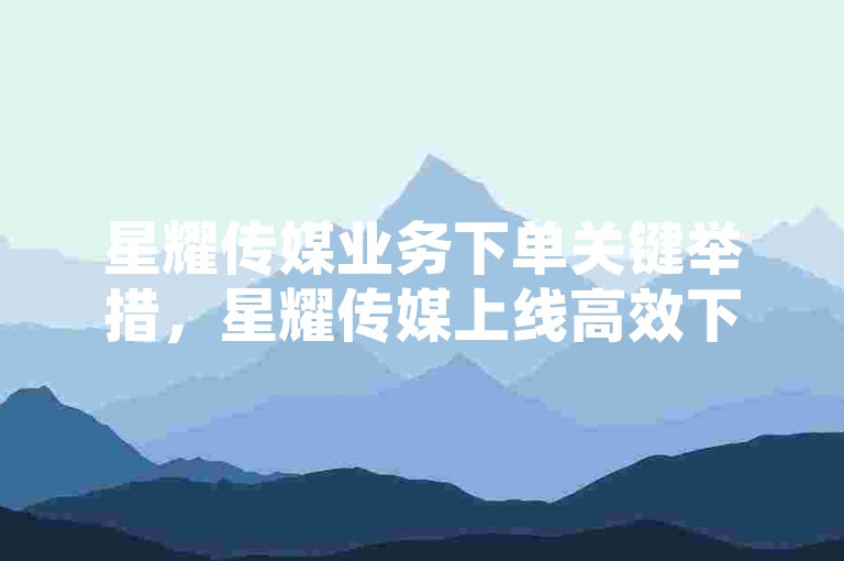 星耀传媒业务下单关键举措，星耀传媒上线高效下单系统优化服务流程！新手福音！微信业务网站平台-快手超低价业务全新登场!