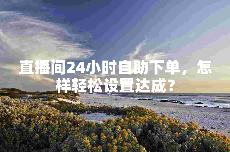 直播间24小时自助下单，怎样轻松设置达成？
