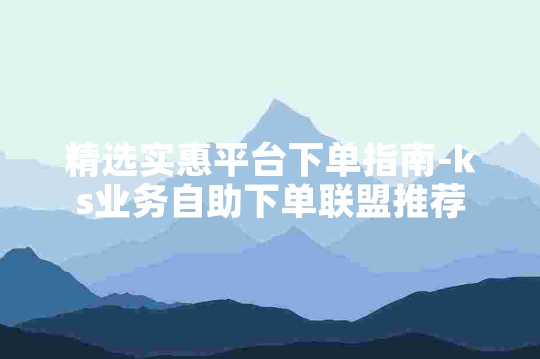 精选实惠平台下单指南-ks业务自助下单联盟推荐