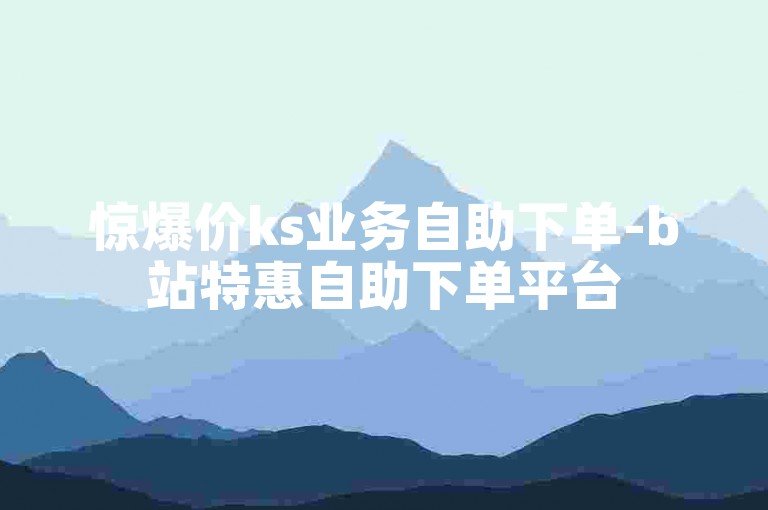 惊爆价ks业务自助下单-b站特惠自助下单平台