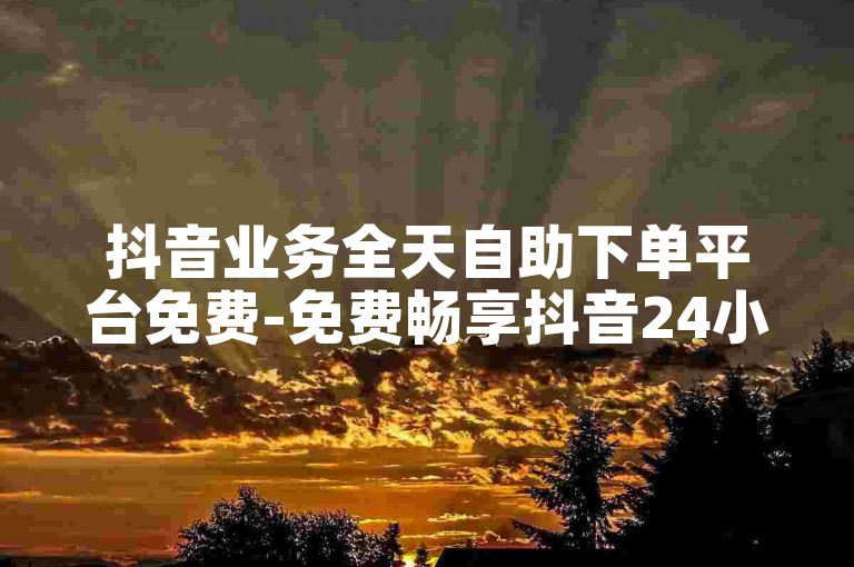 抖音业务全天自助下单平台免费-免费畅享抖音24小时自助下单平台-抖音低价下单通道-微信朋友圈刷赞2024官方严正声明！