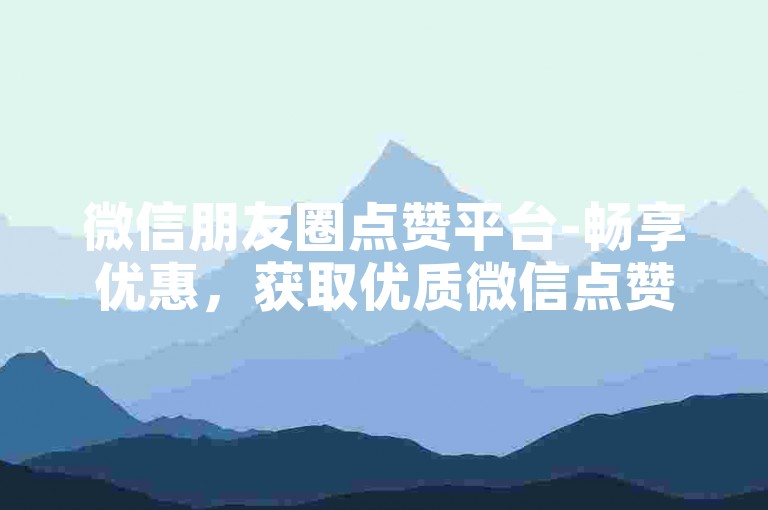 微信朋友圈点赞平台-畅享优惠，获取优质微信点赞服务