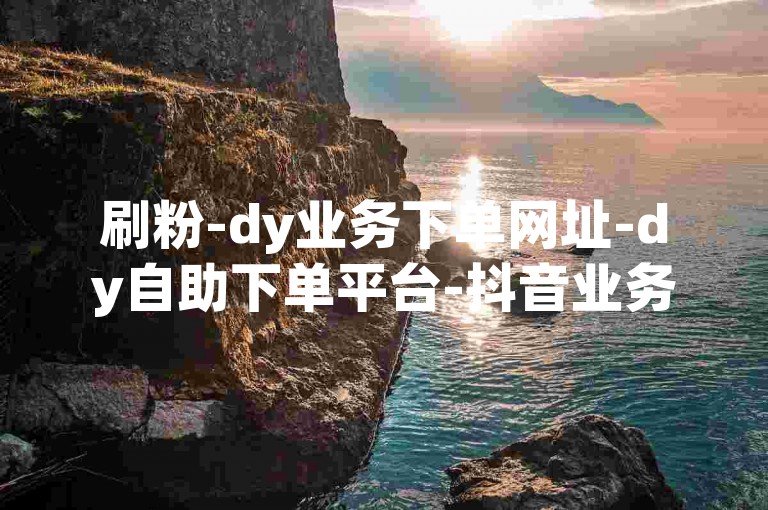 刷粉-dy业务下单网址-dy自助下单平台-抖音业务特惠