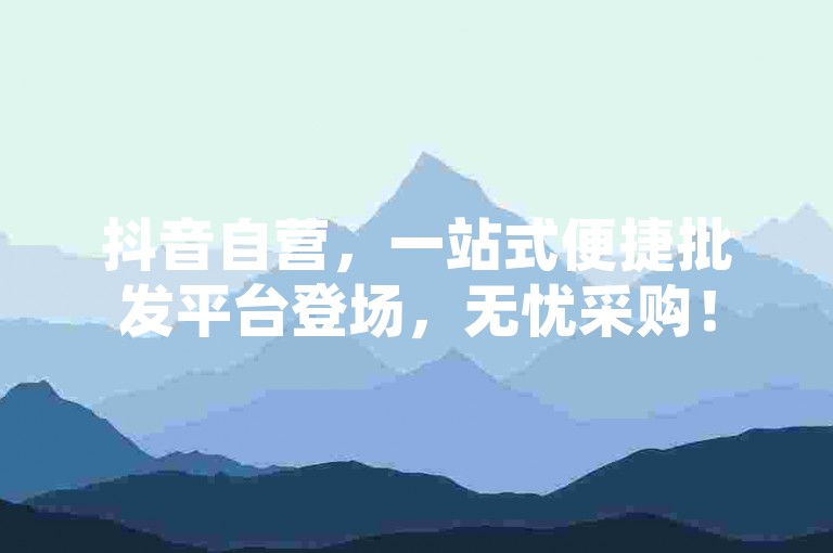 抖音自营，一站式便捷批发平台登场，无忧采购！