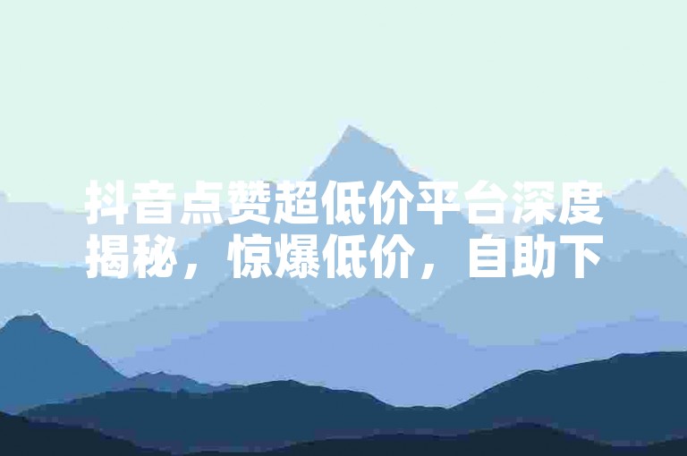 抖音点赞超低价平台深度揭秘，惊爆低价，自助下单优惠不停，2025必备秘籍