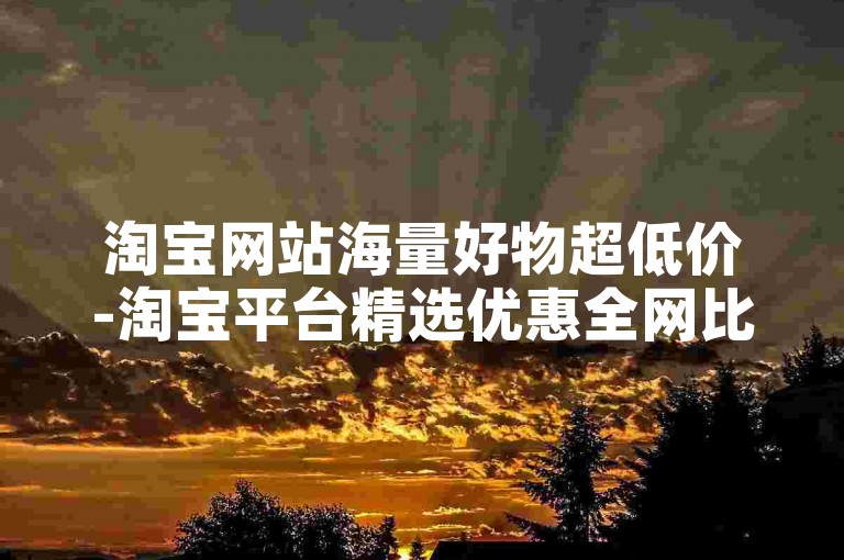 淘宝网站海量好物超低价-淘宝平台精选优惠全网比价查询-畅享购物体验