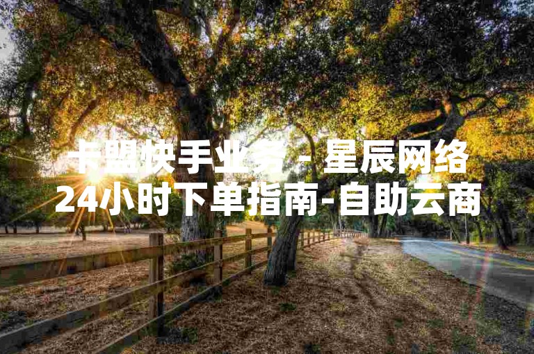 卡盟快手业务 - 星辰网络24小时下单指南-自助云商城，便捷下单，无忧购物！