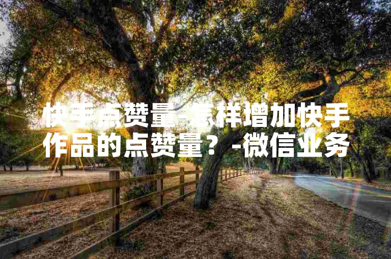 快手点赞量-怎样增加快手作品的点赞量？-微信业务网自助下单优惠-微信会员特权费用详情