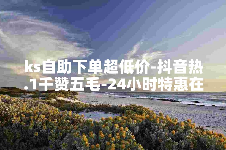ks自助下单超低价-抖音热.1千赞五毛-24小时特惠在线下单平台速达-1元涨快手人气