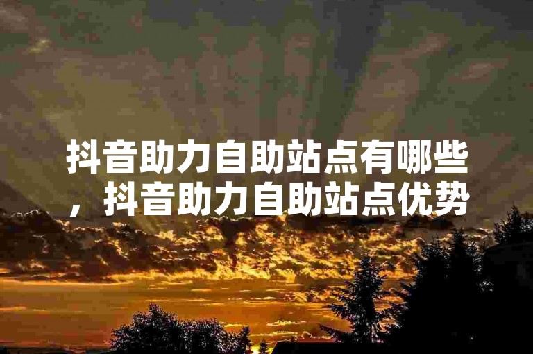 抖音助力自助站点有哪些，抖音助力自助站点优势深度剖析