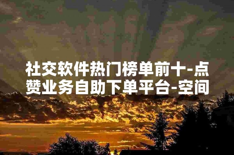 社交软件热门榜单前十-点赞业务自助下单平台-空间人气速刷工具-全天自动接单服务