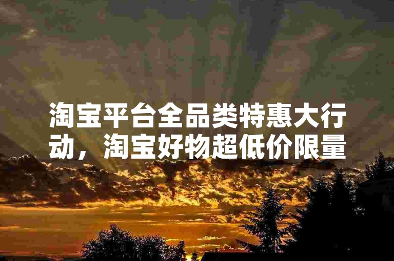 淘宝平台全品类特惠大行动，淘宝好物超低价限量抢，速来选购！新手福音！