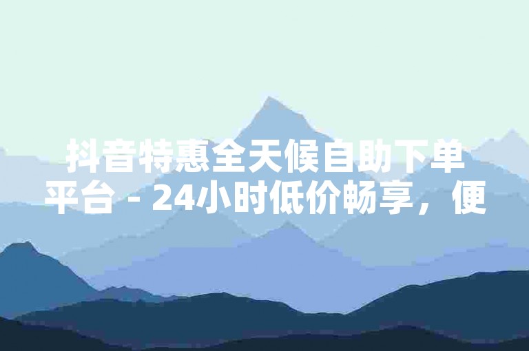 抖音特惠全天候自助下单平台 - 24小时低价畅享，便捷又划算！