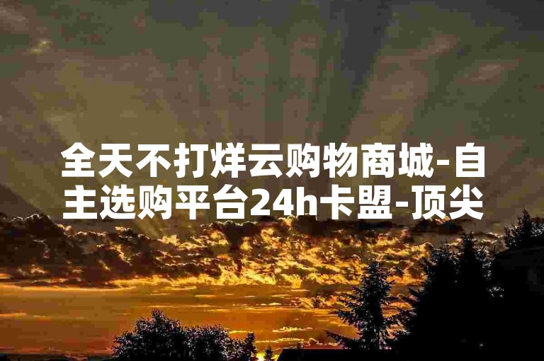 全天不打烊云购物商城-自主选购平台24h卡盟-顶尖专业平台-业务代刷