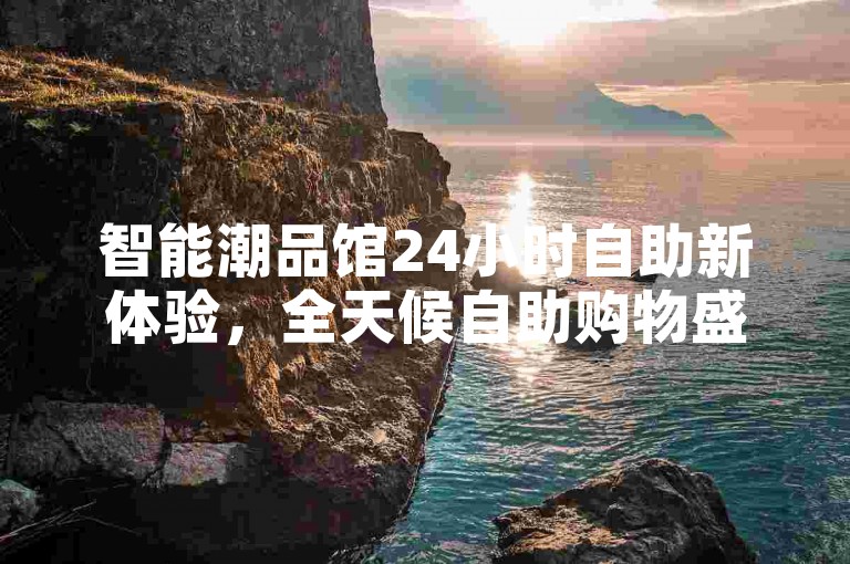 智能潮品馆24小时自助新体验，全天候自助购物盛宴开启！探索必选！