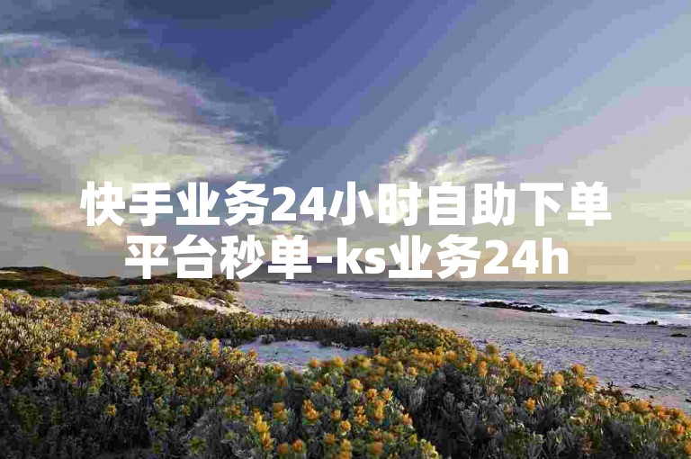 快手业务24小时自助下单平台秒单-ks业务24h
