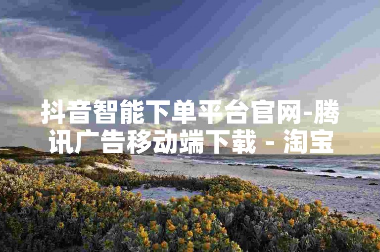 抖音智能下单平台官网-腾讯广告移动端下载 - 淘宝一分钱百单系统 - 快手点赞在线服务