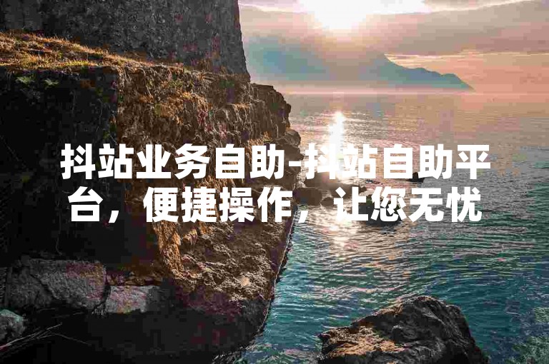 抖站业务自助-抖站自助平台，便捷操作，让您无忧管理业务-ks业务下单新选-抖音快手多元业务网薄利创辉煌!