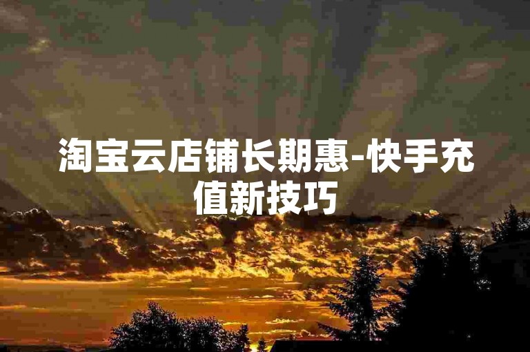 淘宝云店铺长期惠-快手充值新技巧