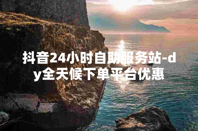 抖音24小时自助服务站-dy全天候下单平台优惠