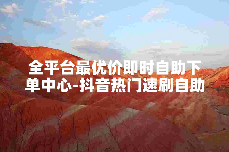 全平台最优价即时自助下单中心-抖音热门速刷自助平台-高校生课程助力自助站-免费点赞涨粉神器