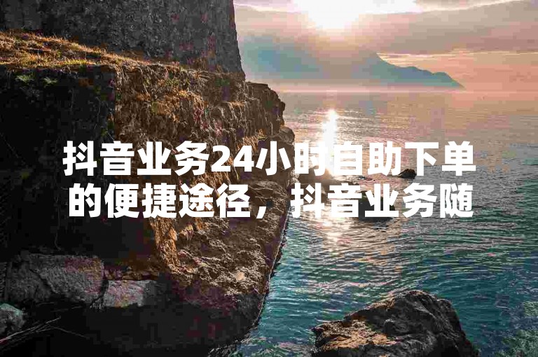 抖音业务24小时自助下单的便捷途径，抖音业务随时自助下单 - 优惠多多！新手福音！-