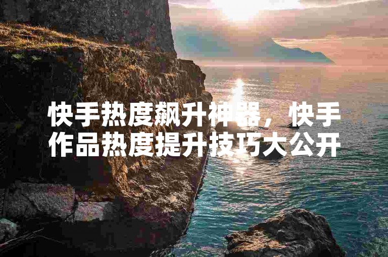 快手热度飙升神器，快手作品热度提升技巧大公开？