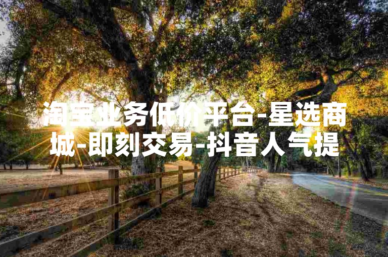 淘宝业务低价平台-星选商城-即刻交易-抖音人气提升站点-全天候自主服务超安心