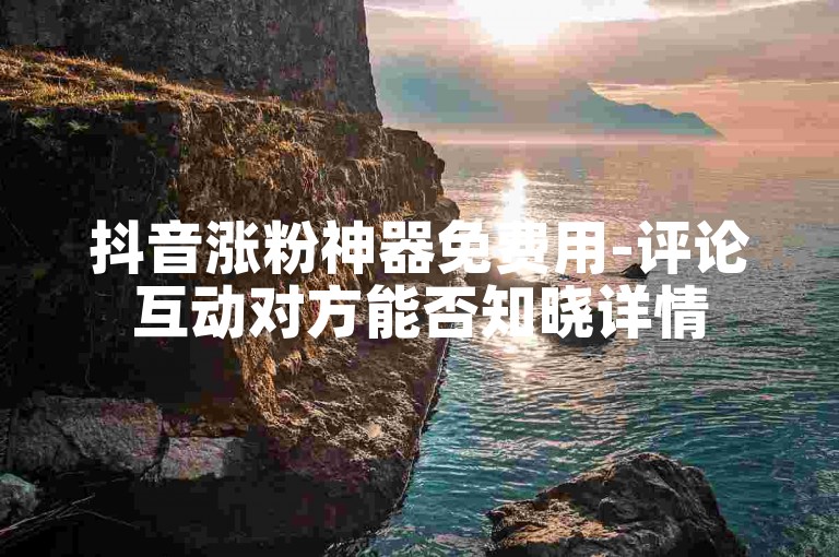 抖音涨粉神器免费用-评论互动对方能否知晓详情