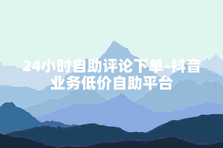 24小时自助评论下单-抖音业务低价自助平台