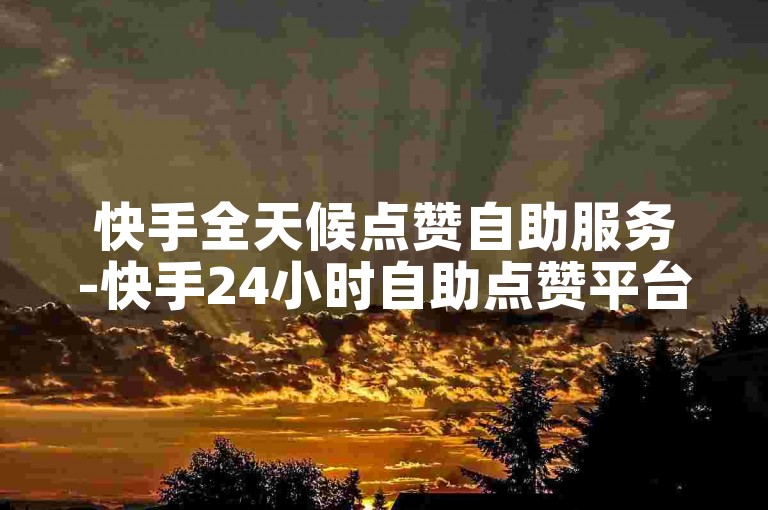 快手全天候点赞自助服务-快手24小时自助点赞平台-快手代刷业务