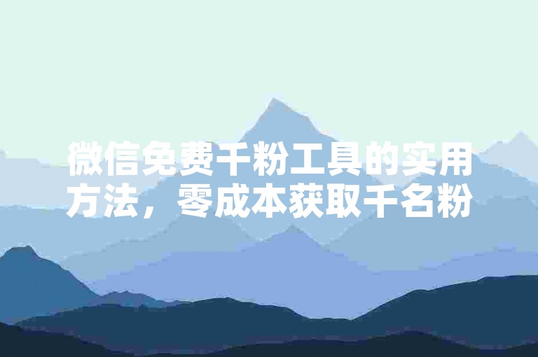 微信免费千粉工具的实用方法，零成本获取千名粉丝的微信工具！新手福音！