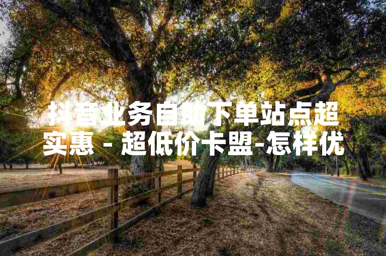 抖音业务自助下单站点超实惠 - 超低价卡盟-怎样优化入口提升搜索排名
